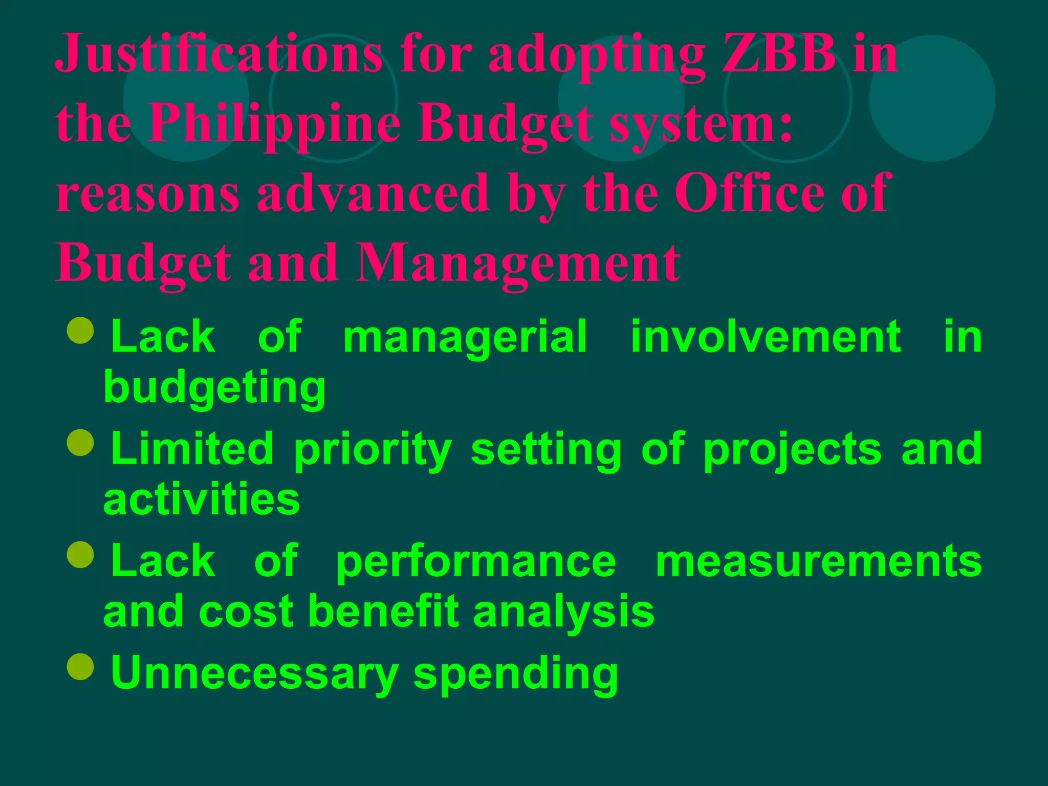 Justifications for adopting ZBB in
the Philippine Budget system:
reasons advanced by the Office of
Budget and Management
Lack of managerial involvement in
budgeting
Limited priority setting of projects and
activities
Lack of performance measurements
and cost benefit analysis
Unnecessary spending
 