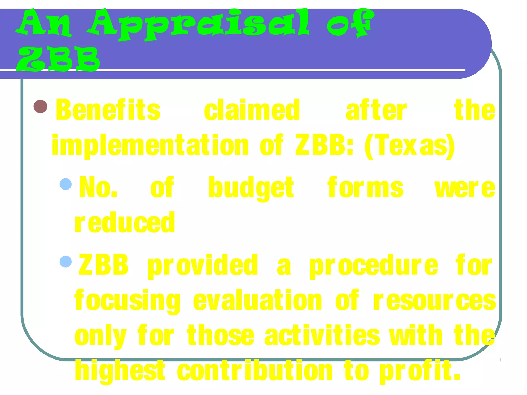 An Appraisal of
ZBB
Benefits claimed after the
implementation of ZBB: (Texas)
No. of budget forms were
reduced
ZBB provided a procedure for
focusing evaluation of resources
only for those activities with the
highest contribution to profit.
 