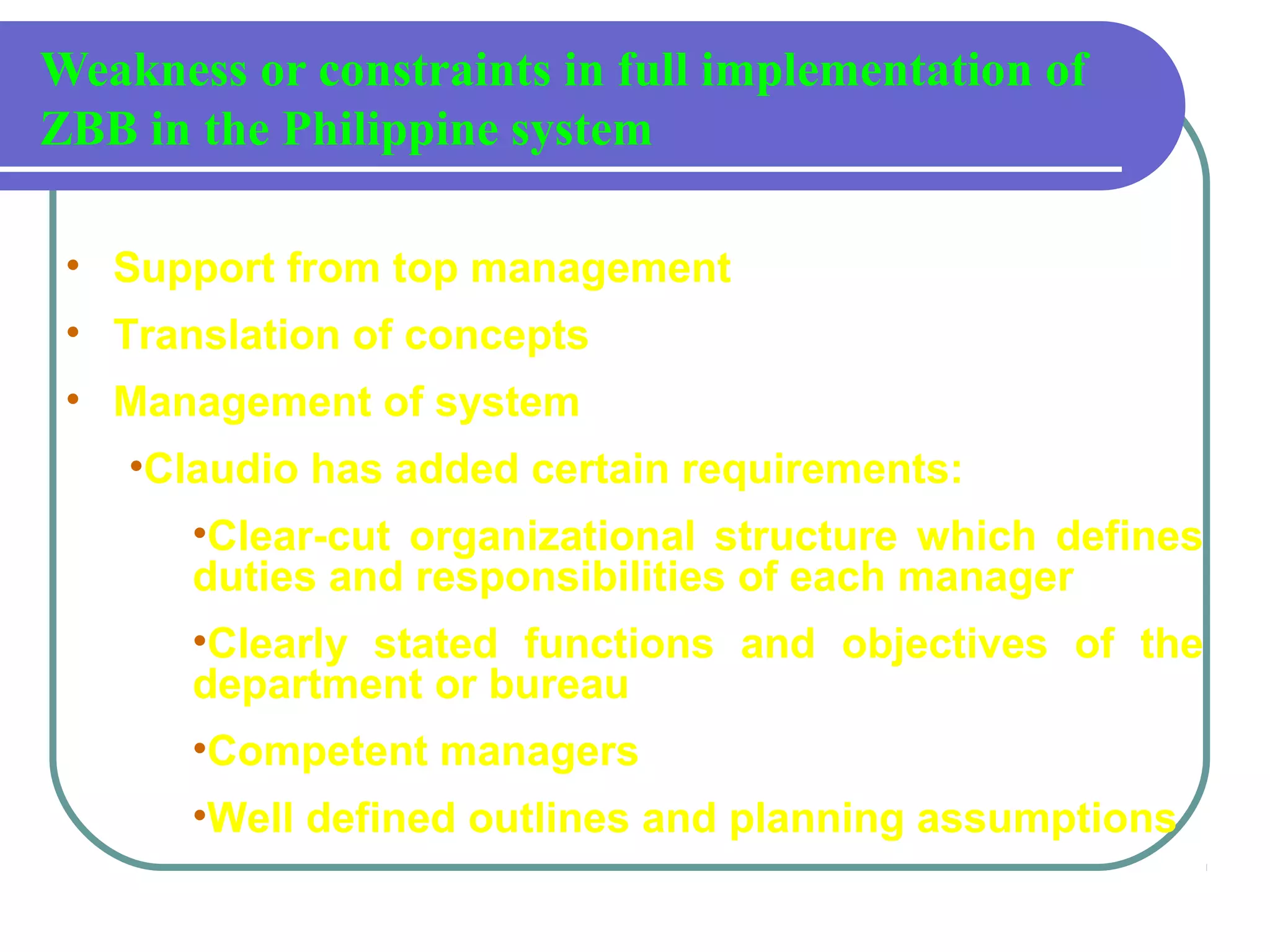 Weakness or constraints in full implementation of
ZBB in the Philippine system
• Support from top management
• Translation of concepts
• Management of system
•Claudio has added certain requirements:
•Clear-cut organizational structure which defines
duties and responsibilities of each manager
•Clearly stated functions and objectives of the
department or bureau
•Competent managers
•Well defined outlines and planning assumptions
 