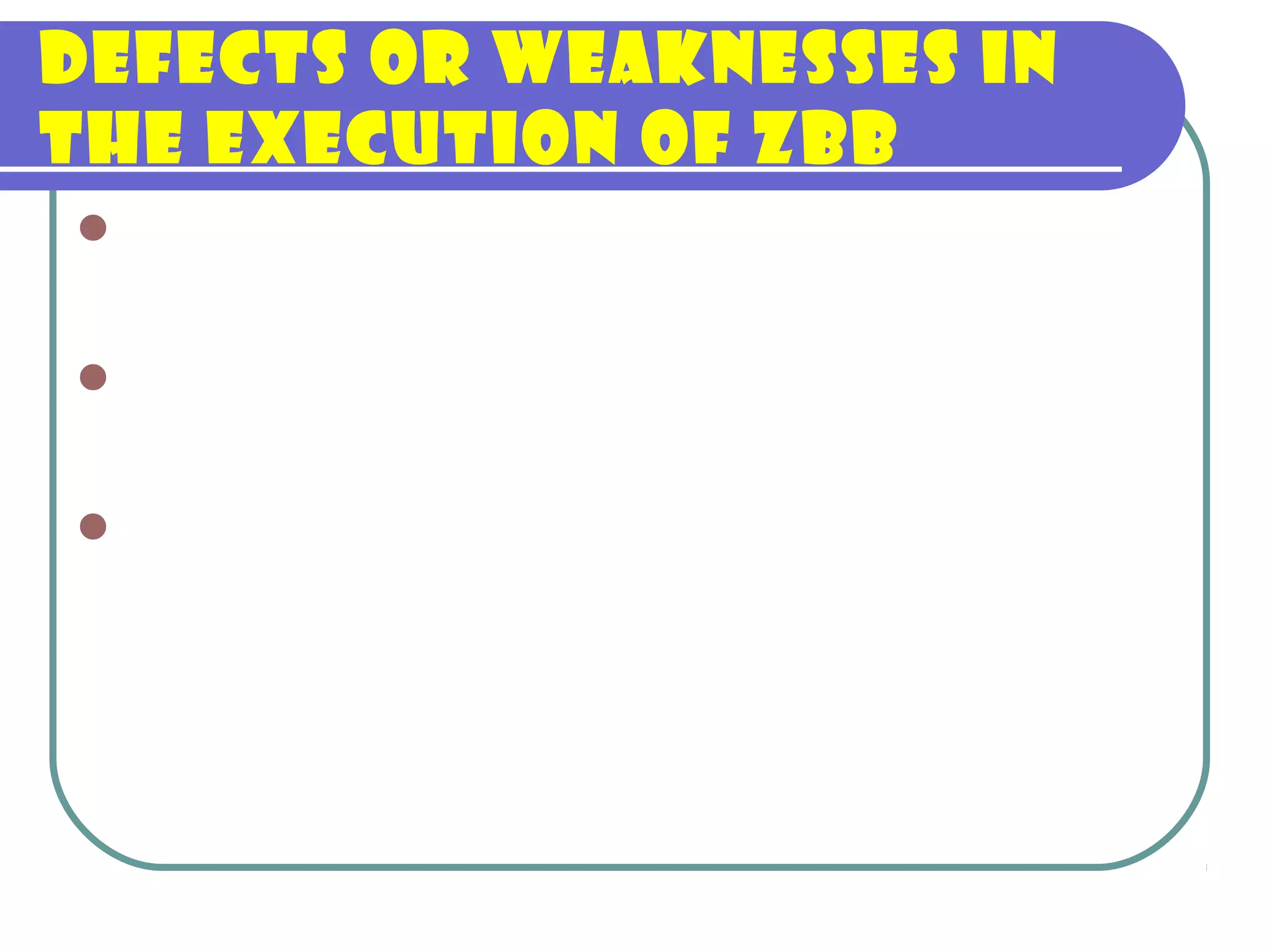 Defects or weaknesses in
the execution of ZBB
Insufficient training of agency personnel
on the intricacies of implementing ZBB.
Lack of guidance in implementing ZBB,
especially in the ranking system;
Lack of central staff fully trained in ZBB so
as to guarantee an effective reecho or
orientation to agency budget and planning
personnel;
 