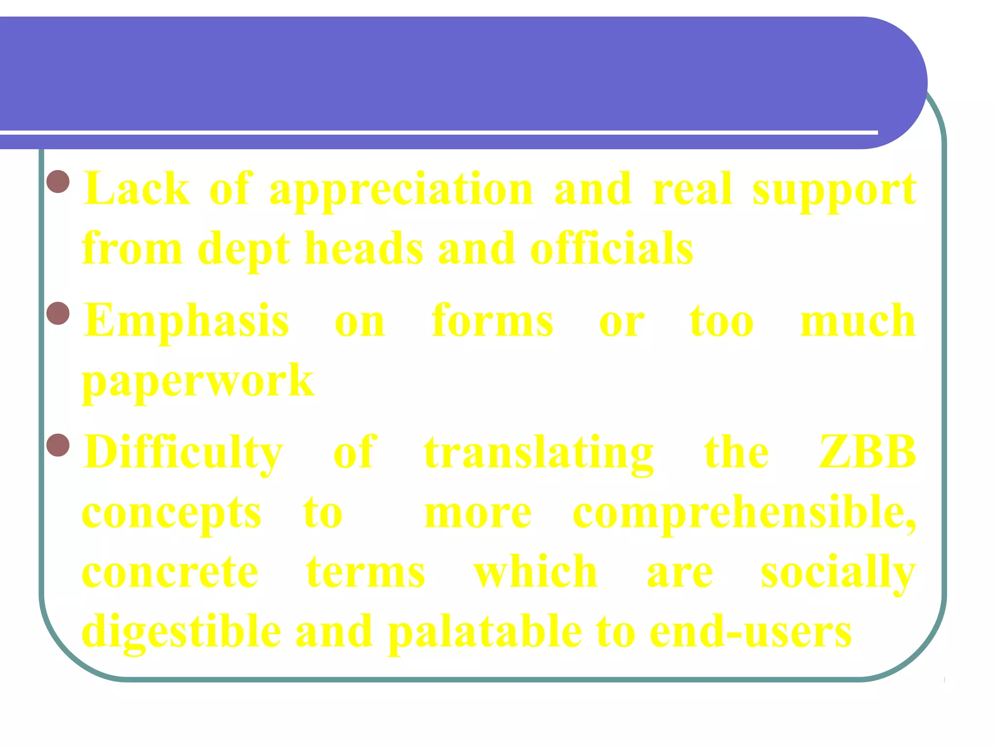Lack of appreciation and real support
from dept heads and officials
Emphasis on forms or too much
paperwork
Difficulty of translating the ZBB
concepts to more comprehensible,
concrete terms which are socially
digestible and palatable to end-users
back
 