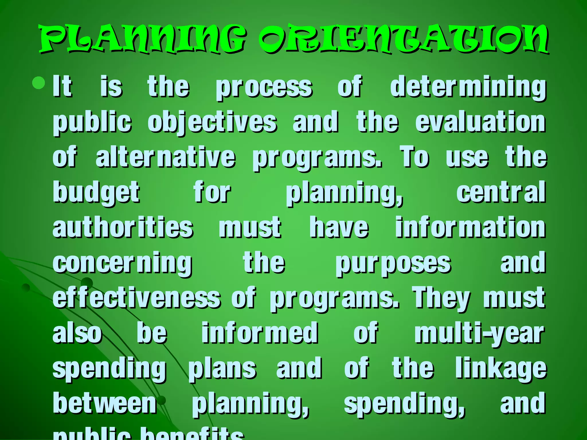 PLANNING ORIENTATIONPLANNING ORIENTATION
It is the process of determiningIt is the process of determining
public objectives and the evaluationpublic objectives and the evaluation
of alternative programs. To use theof alternative programs. To use the
budget for planning, centralbudget for planning, central
authorities must have informationauthorities must have information
concerning the purposes andconcerning the purposes and
effectiveness of programs. They musteffectiveness of programs. They must
also be informed of multi-yearalso be informed of multi-year
spending plans and of the linkagespending plans and of the linkage
between planning, spending, andbetween planning, spending, and
 
