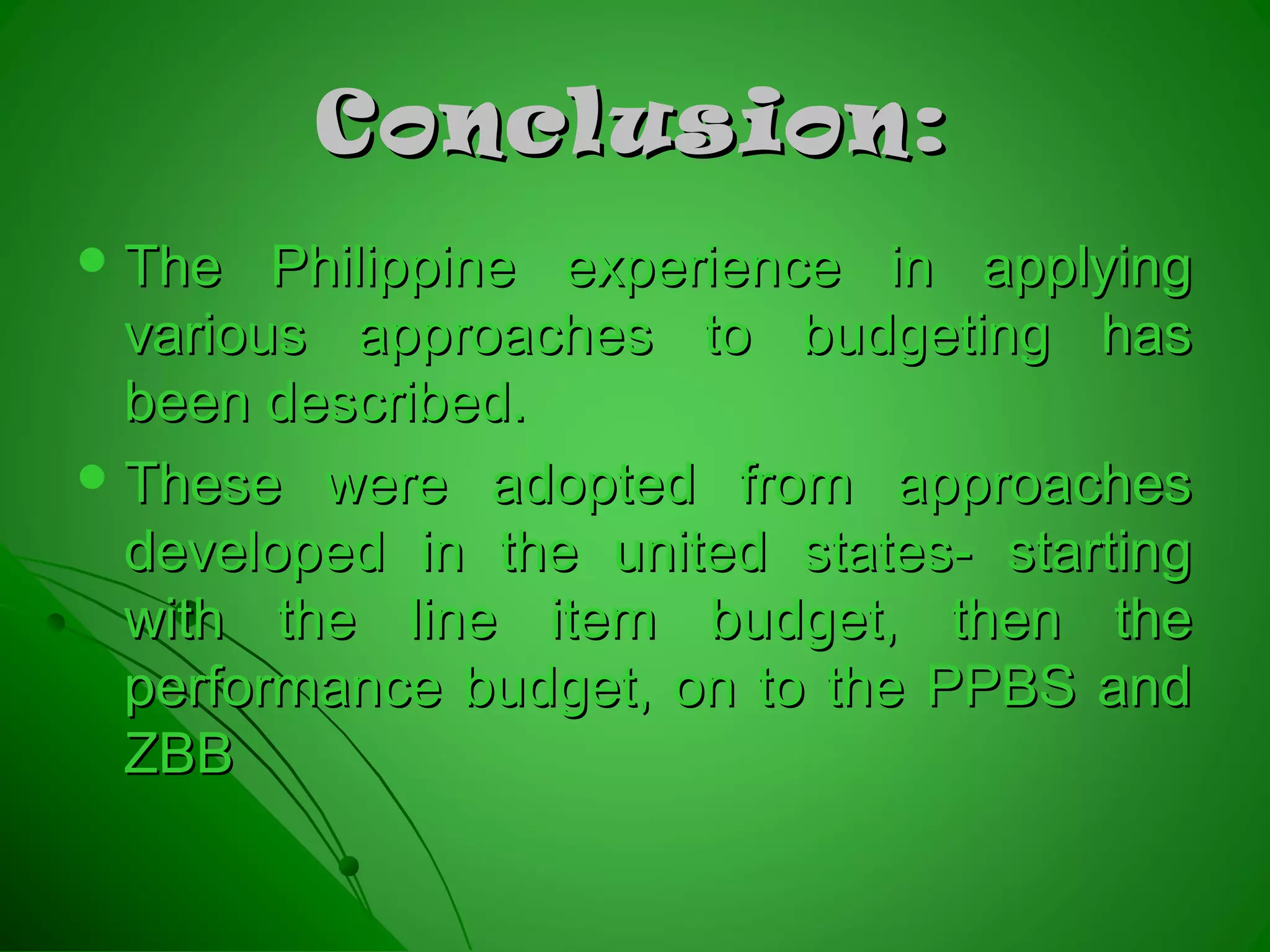 Conclusion:Conclusion:
 The Philippine experience in applyingThe Philippine experience in applying
various approaches to budgeting hasvarious approaches to budgeting has
been described.been described.
 These were adopted from approachesThese were adopted from approaches
developed in the united states- startingdeveloped in the united states- starting
with the line item budget, then thewith the line item budget, then the
performance budget, on to the PPBS andperformance budget, on to the PPBS and
ZBBZBB
 