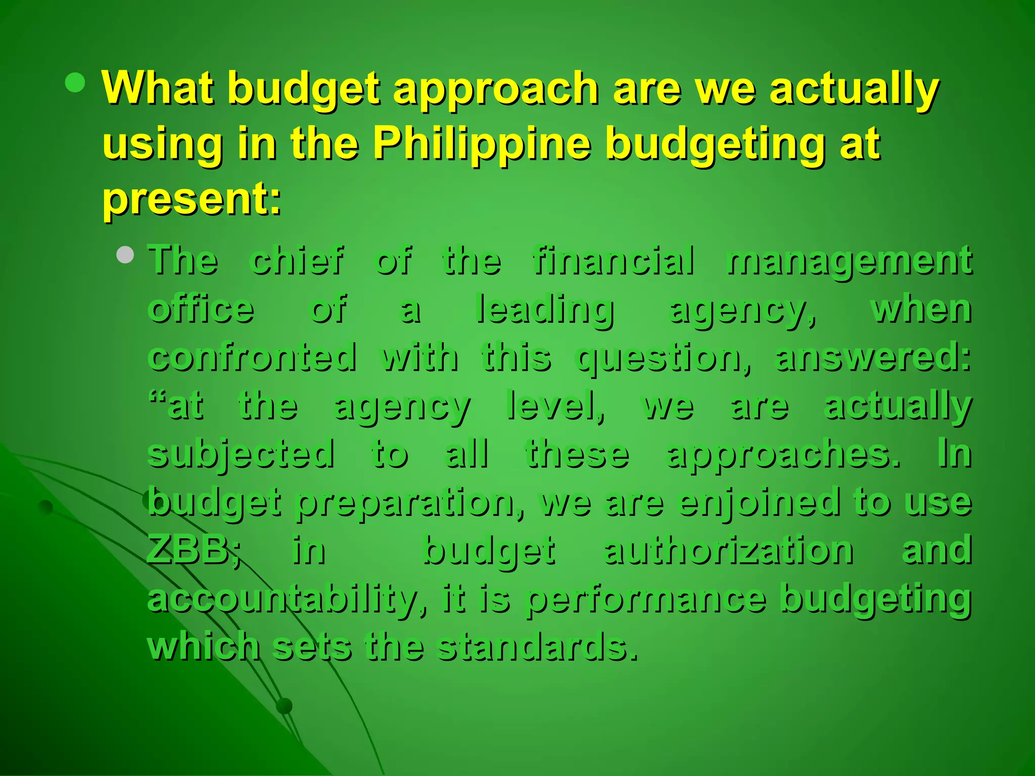  What budget approach are we actuallyWhat budget approach are we actually
using in the Philippine budgeting atusing in the Philippine budgeting at
present:present:
The chief of the financial managementThe chief of the financial management
office of a leading agency, whenoffice of a leading agency, when
confronted with this question, answered:confronted with this question, answered:
“at the agency level, we are actually“at the agency level, we are actually
subjected to all these approaches. Insubjected to all these approaches. In
budget preparation, we are enjoined to usebudget preparation, we are enjoined to use
ZBB; in budget authorization andZBB; in budget authorization and
accountability, it is performance budgetingaccountability, it is performance budgeting
which sets the standards.which sets the standards.
 