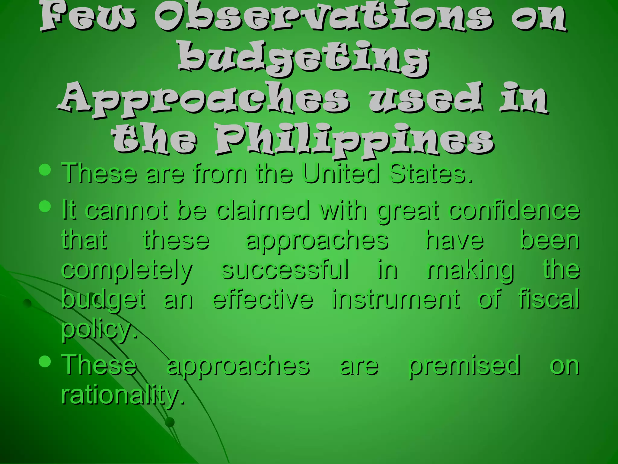 Few Observations onFew Observations on
budgetingbudgeting
Approaches used inApproaches used in
the Philippinesthe Philippines
 These are from the United States.These are from the United States.
 It cannot be claimed with great confidenceIt cannot be claimed with great confidence
that these approaches have beenthat these approaches have been
completely successful in making thecompletely successful in making the
budget an effective instrument of fiscalbudget an effective instrument of fiscal
policy.policy.
 These approaches are premised onThese approaches are premised on
rationality.rationality.
 