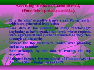 According to Robert Golembiewski,According to Robert Golembiewski,
(Percolate-up characteristics)(Percolate-up characteristics)
 It is the chief executive issues a call for estimatesIt is the chief executive issues a call for estimates
which are generated from belowwhich are generated from below
 Line item is the product of many “factorings”Line item is the product of many “factorings”
beginning at low organization levels whose requestsbeginning at low organization levels whose requests
were aggregated and perhaps trimmed as they rosewere aggregated and perhaps trimmed as they rose
through an hierarchy.through an hierarchy.
 Lessens the top executive’s control over planningLessens the top executive’s control over planning
and programmingand programming
 Fait accompli, by the time it reaches the topFait accompli, by the time it reaches the top
executive.executive.
 Adopted through the enactment of CommonwealthAdopted through the enactment of Commonwealth
Act No. 2546, --Budget Act of 1937.Act No. 2546, --Budget Act of 1937.
 