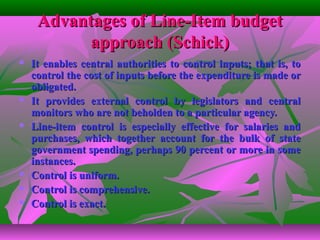Advantages of Line-Item budgetAdvantages of Line-Item budget
approach (Schick)approach (Schick)
 It enables central authorities to control inputs; that is, toIt enables central authorities to control inputs; that is, to
control the cost of inputs before the expenditure is made orcontrol the cost of inputs before the expenditure is made or
obligated.obligated.
 It provides external control by legislators and centralIt provides external control by legislators and central
monitors who are not beholden to a particular agency.monitors who are not beholden to a particular agency.
 Line-item control is especially effective for salaries andLine-item control is especially effective for salaries and
purchases, which together account for the bulk of statepurchases, which together account for the bulk of state
government spending, perhaps 90 percent or more in somegovernment spending, perhaps 90 percent or more in some
instances.instances.
 Control is uniform.Control is uniform.
 Control is comprehensive.Control is comprehensive.
 Control is exact.Control is exact.
 