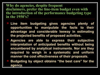 Why do agencies, despite frequent
disclaimers, prefer the line-item budget even with
the introduction of the performance budgeting type
in the 1950’s?
 Line item budgeting gives agencies plenty of
opportunities to manipulate the facts to their
advantage and considerable leeway in estimating
the projected benefits of proposed activities.
 Agencies are able to express their subjective
interpretation of anticipated benefits without being
encumbered by analytical instruments. Nor are they
required to weigh in a systematic and uniform
manner the cost effectiveness of their proposals.
 Budgeting by object obtains “the best care” for the
agency.
 