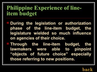 Philippine Experience of line-
item budget
 During the legislation or authorization
phase of the line-item budget, the
legislature wielded so much influence
on agencies of their choice.
 Through the line-item budget, the
lawmakers were able to pinpoint
“objects of future choice” especially
those referring to new positions.
back
 