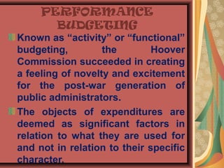 PERFORMANCE
BUDGETING
Known as “activity” or “functional”
budgeting, the Hoover
Commission succeeded in creating
a feeling of novelty and excitement
for the post-war generation of
public administrators.
The objects of expenditures are
deemed as significant factors in
relation to what they are used for
and not in relation to their specific
character.
 
