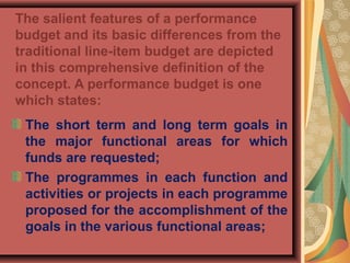 The salient features of a performance
budget and its basic differences from the
traditional line-item budget are depicted
in this comprehensive definition of the
concept. A performance budget is one
which states:
The short term and long term goals in
the major functional areas for which
funds are requested;
The programmes in each function and
activities or projects in each programme
proposed for the accomplishment of the
goals in the various functional areas;
 