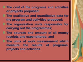 The cost of the programs and activities
or projects proposed;
The qualitative and quantitative data for
the program and activities proposed;
The organization units responsible for
carrying out the programmes;
The sources and amount of all money
receipts and expenditures; and
The units of work measurement which
measure the results of programs,
projects and activities.
 