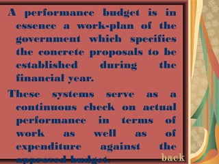 A performance budget is in
essence a work-plan of the
government which specifies
the concrete proposals to be
established during the
financial year.
These systems serve as a
continuous check on actual
performance in terms of
work as well as of
expenditure against the
approved budget. back
 