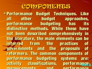 COMPONENTSCOMPONENTS
Performance Budget Techniques. LikePerformance Budget Techniques. Like
all other budget approaches,all other budget approaches,
performance budgeting has itsperformance budgeting has its
distinctive methods. While these havedistinctive methods. While these have
not been described comprehensively innot been described comprehensively in
the literature, the main elements can bethe literature, the main elements can be
inferred from the practices ofinferred from the practices of
governments and the proposals ofgovernments and the proposals of
reformers. The common components ofreformers. The common components of
performance budgeting systems are:performance budgeting systems are:
activity classifications, performanceactivity classifications, performanceback
 
