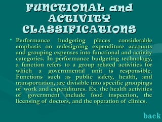 FUNCTIONAL andFUNCTIONAL and
ACTIVITYACTIVITY
CLASSIFICATIONSCLASSIFICATIONS
• Performance budgeting places considerablePerformance budgeting places considerable
emphasis on redesigning expenditure accountsemphasis on redesigning expenditure accounts
and grouping expenses into functional and activityand grouping expenses into functional and activity
categories. In performance budgeting technology,categories. In performance budgeting technology,
a function refers to a group related activities fora function refers to a group related activities for
which a governmental unit is responsible.which a governmental unit is responsible.
Functions such as public safety, health, andFunctions such as public safety, health, and
transportation, are divisible into specific groupingstransportation, are divisible into specific groupings
of work and expenditures. Ex. the health activitiesof work and expenditures. Ex. the health activities
of government include food inspection, theof government include food inspection, the
licensing of doctors, and the operation of clinics.licensing of doctors, and the operation of clinics.
back
 