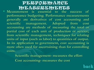 PERFORMANCEPERFORMANCE
MEASUREMENTSMEASUREMENTS
• Measurement is essential to the success ofMeasurement is essential to the success of
performance budgeting. Performance measurementsperformance budgeting. Performance measurements
generally are derivatives of cost accounting andgenerally are derivatives of cost accounting and
scientific management. Adopted from costscientific management. Adopted from cost
accounting are methods of measuring the total oraccounting are methods of measuring the total or
partial cost of each unit of production or service;partial cost of each unit of production or service;
from scientific management, techniques for relatingfrom scientific management, techniques for relating
units of input (such as labor) to quantities of output.units of input (such as labor) to quantities of output.
In its application to government, cost accounting isIn its application to government, cost accounting is
more often used for ascertaining than for controllingmore often used for ascertaining than for controlling
costs.costs.
Scientific management- measures the effortScientific management- measures the effort
Cost accounting- measures the costCost accounting- measures the cost
back
 