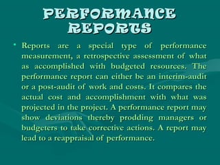 PERFORMANCEPERFORMANCE
REPORTSREPORTS
• Reports are a special type of performanceReports are a special type of performance
measurement, a retrospective assessment of whatmeasurement, a retrospective assessment of what
as accomplished with budgeted resources. Theas accomplished with budgeted resources. The
performance report can either be an interim-auditperformance report can either be an interim-audit
or a post-audit of work and costs. It compares theor a post-audit of work and costs. It compares the
actual cost and accomplishment with what wasactual cost and accomplishment with what was
projected in the project. A performance report mayprojected in the project. A performance report may
show deviations thereby prodding managers orshow deviations thereby prodding managers or
budgeters to take corrective actions. A report maybudgeters to take corrective actions. A report may
lead to a reappraisal of performance.lead to a reappraisal of performance.
 
