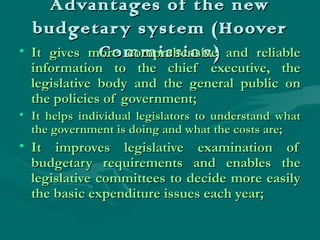 Advantages of the newAdvantages of the new
budgetary system (Hooverbudgetary system (Hoover
Commission)Commission)• It gives more comprehensive and reliableIt gives more comprehensive and reliable
information to the chief executive, theinformation to the chief executive, the
legislative body and the general public onlegislative body and the general public on
the policies of government;the policies of government;
• It helps individual legislators to understand whatIt helps individual legislators to understand what
the government is doing and what the costs are;the government is doing and what the costs are;
• It improves legislative examination ofIt improves legislative examination of
budgetary requirements and enables thebudgetary requirements and enables the
legislative committees to decide more easilylegislative committees to decide more easily
the basic expenditure issues each year;the basic expenditure issues each year;
 