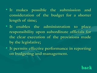 • It makes possible the submission andIt makes possible the submission and
consideration of the budget for a shorterconsideration of the budget for a shorter
length of time;length of time;
• It enables the administration to placeIt enables the administration to place
responsibility upon subordinate officials forresponsibility upon subordinate officials for
the clear execution of the provisions madethe clear execution of the provisions made
by the legislative;by the legislative;
• It permits effective performance in reportingIt permits effective performance in reporting
on budgeting and management.on budgeting and management.
back
 