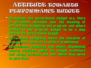 ATTITUDEATTITUDE TOWARDSTOWARDS
PERFORMANCE BUDGETPERFORMANCE BUDGET
Throughout the performance budget era, thereThroughout the performance budget era, there
as persistent confusion over the meaning ofas persistent confusion over the meaning of
performance budgeting and program: and othersperformance budgeting and program: and others
considered the program budget to be a stepconsidered the program budget to be a step
beyond the performance budget.beyond the performance budget.
Performance budgeting meant the elevation ofPerformance budgeting meant the elevation of
management concerns to central prominence.management concerns to central prominence.
Performance budgeting also meant abandoningPerformance budgeting also meant abandoning
control traditions which the budget examinerscontrol traditions which the budget examiners
had strong interests and over which they servehad strong interests and over which they serve
as guardians.as guardians.
 