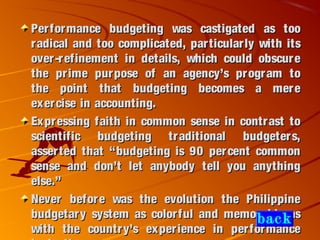 Performance budgeting was castigated as tooPerformance budgeting was castigated as too
radical and too complicated, particularly with itsradical and too complicated, particularly with its
over-refinement in details, which could obscureover-refinement in details, which could obscure
the prime purpose of an agency’s program tothe prime purpose of an agency’s program to
the point that budgeting becomes a merethe point that budgeting becomes a mere
exercise in accounting.exercise in accounting.
Expressing faith in common sense in contrast toExpressing faith in common sense in contrast to
scientific budgeting traditional budgeters,scientific budgeting traditional budgeters,
asserted that “budgeting is 90 percent commonasserted that “budgeting is 90 percent common
sense and don’t let anybody tell you anythingsense and don’t let anybody tell you anything
else.”else.”
Never before was the evolution the PhilippineNever before was the evolution the Philippine
budgetary system as colorful and memorable asbudgetary system as colorful and memorable as
with the country’s experience in performancewith the country’s experience in performance
back
 