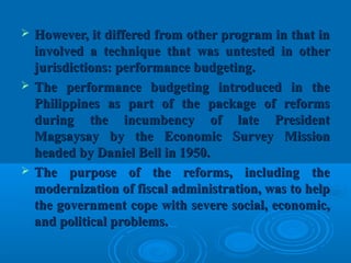  However, it differed from other program in that inHowever, it differed from other program in that in
involved a technique that was untested in otherinvolved a technique that was untested in other
jurisdictions: performance budgeting.jurisdictions: performance budgeting.
 The performance budgeting introduced in theThe performance budgeting introduced in the
Philippines as part of the package of reformsPhilippines as part of the package of reforms
during the incumbency of late Presidentduring the incumbency of late President
Magsaysay by the Economic Survey MissionMagsaysay by the Economic Survey Mission
headed by Daniel Bell in 1950.headed by Daniel Bell in 1950.
 The purpose of the reforms, including theThe purpose of the reforms, including the
modernization of fiscal administration, was to helpmodernization of fiscal administration, was to help
the government cope with severe social, economic,the government cope with severe social, economic,
and political problems.and political problems.
 