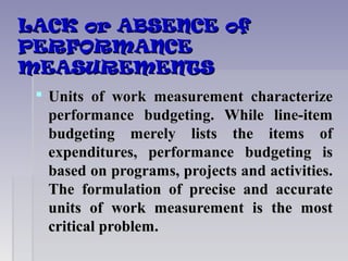LACK or ABSENCE ofLACK or ABSENCE of
PERFORMANCEPERFORMANCE
MEASUREMENTSMEASUREMENTS
 Units of work measurement characterizeUnits of work measurement characterize
performance budgeting. While line-itemperformance budgeting. While line-item
budgeting merely lists the items ofbudgeting merely lists the items of
expenditures, performance budgeting isexpenditures, performance budgeting is
based on programs, projects and activities.based on programs, projects and activities.
The formulation of precise and accurateThe formulation of precise and accurate
units of work measurement is the mostunits of work measurement is the most
critical problem.critical problem.
 