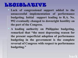 LEGISLATIVELEGISLATIVE
 Lack of congressional support added to theLack of congressional support added to the
unsuccessful implementation of performanceunsuccessful implementation of performance
budgeting. Initial support leading to R.A. No.budgeting. Initial support leading to R.A. No.
992 eventually changed to downright hostility on992 eventually changed to downright hostility on
the part of the Congress.the part of the Congress.
 A leading authority on Philippine budgeting,A leading authority on Philippine budgeting,
remarked that “the most depressing reason forremarked that “the most depressing reason for
the present superficial adoption of performancethe present superficial adoption of performance
budgeting in the government is the completebudgeting in the government is the complete
reversal of Congress with respect to performancereversal of Congress with respect to performance
budgeting.”budgeting.”
back
 