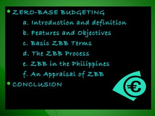  ZERO-BASE BUDGETINGZERO-BASE BUDGETING
a. Introduction and definitiona. Introduction and definition
b. Features and Objectivesb. Features and Objectives
c. Basic ZBB Termsc. Basic ZBB Terms
d. The ZBB Processd. The ZBB Process
e. ZBB in the Philippinese. ZBB in the Philippines
f. An Appraisal of ZBBf. An Appraisal of ZBB
 CONCLUSIONCONCLUSION
 