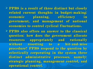  PPBS is a result of three distinct but closelyPPBS is a result of three distinct but closely
related current thoughts in budget-making:related current thoughts in budget-making:
economic planning, efficiency ineconomic planning, efficiency in
government, and management of nationalgovernment, and management of national
economies to control cyclical fluctuationseconomies to control cyclical fluctuations ..
 PPBS also offers an answer to the classicalPPBS also offers an answer to the classical
question: how does the government allocatequestion: how does the government allocate
resources appropriately and rationallyresources appropriately and rationally
without resorting to a hit-and-misswithout resorting to a hit-and-miss
procedure? PPBS respond to the question byprocedure? PPBS respond to the question by
eclectically corporating in the system threeeclectically corporating in the system three
distinct administrative processes, namely:distinct administrative processes, namely:
strategic planning, management control, andstrategic planning, management control, and
operational control.operational control.
 