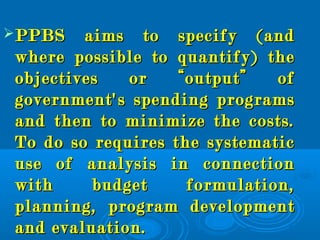 PPBS aims to specify (andPPBS aims to specify (and
where possible to quantify) thewhere possible to quantify) the
objectives or “output” ofobjectives or “output” of
government's spending programsgovernment's spending programs
and then to minimize the costs.and then to minimize the costs.
To do so requires the systematicTo do so requires the systematic
use of analysis in connectionuse of analysis in connection
with budget formulation,with budget formulation,
planning, program developmentplanning, program development
and evaluation.and evaluation.
 
