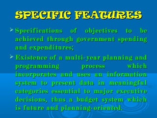SPECIFIC FEATURESSPECIFIC FEATURES
 Specifications of objectives to beSpecifications of objectives to be
achieved through government spendingachieved through government spending
and expenditures;and expenditures;
 Existence of a multi-year planning andExistence of a multi-year planning and
programming process whichprogramming process which
incorporates and uses an informationincorporates and uses an information
system to present data in meaningfulsystem to present data in meaningful
categories essential to major executivecategories essential to major executive
decisions, thus a budget system whichdecisions, thus a budget system which
is future and planning-oriented.is future and planning-oriented.
 
