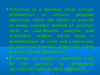  Selection of a decision from variousSelection of a decision from various
alternatives to achieve programalternatives to achieve program
objectives where the choice is arrivedobjectives where the choice is arrived
at using economic method of analysisat using economic method of analysis
such as cost-benefit analysis andsuch as cost-benefit analysis and
feasibility studies which leads ofeasibility studies which leads o
minimization of costs and comparisonminimization of costs and comparison
of costs and benefits, especially whenof costs and benefits, especially when
benefits can be quantified.benefits can be quantified.
 Existence of analytic capability usedExistence of analytic capability used
by the agency’s by permanentby the agency’s by permanent
specialized staffs to meet objectives.specialized staffs to meet objectives.
 