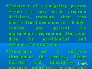  Existence of a budgeting processExistence of a budgeting process
which can take broad programwhich can take broad program
decisions, translate them intodecisions, translate them into
more refined decisions in a budgetmore refined decisions in a budget
context, and present thecontext, and present the
appropriate program and financialappropriate program and financial
data for presidential anddata for presidential and
legislative action; andlegislative action; and
 Systematic use of analysisSystematic use of analysis
throughout the process, hencethroughout the process, hence
holistic and integrative inholistic and integrative inback
 