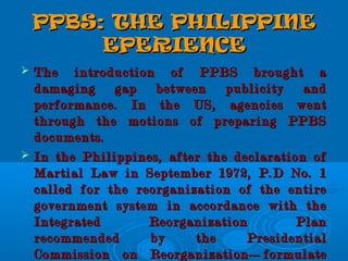 PPBS: THE PHILIPPINEPPBS: THE PHILIPPINE
EPERIENCEEPERIENCE
 The introduction of PPBS brought aThe introduction of PPBS brought a
damaging gap between publicity anddamaging gap between publicity and
performance. In the US, agencies wentperformance. In the US, agencies went
through the motions of preparing PPBSthrough the motions of preparing PPBS
documents.documents.
 In the Philippines, after the declaration ofIn the Philippines, after the declaration of
Martial Law in September 1972, P.D No. 1Martial Law in September 1972, P.D No. 1
called for the reorganization of the entirecalled for the reorganization of the entire
government system in accordance with thegovernment system in accordance with the
Integrated Reorganization PlanIntegrated Reorganization Plan
recommended by the Presidentialrecommended by the Presidential
Commission on Reorganization—formulateCommission on Reorganization—formulate
 