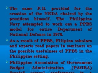  The same P.D. provided for theThe same P.D. provided for the
creation of the NEDA chaired by thecreation of the NEDA chaired by the
president himself. The Philippinepresident himself. The Philippine
Navy attempted to work out a PPBSNavy attempted to work out a PPBS
model for entire Department ofmodel for entire Department of
National Defense in 1976.National Defense in 1976.
 As a result of PPBS, Filipino scholarsAs a result of PPBS, Filipino scholars
and experts read papers in seminars onand experts read papers in seminars on
the possible usefulness of PPBS in thethe possible usefulness of PPBS in the
Philippine setting.Philippine setting.
 Philippine Association of GovernmentPhilippine Association of Government
Budget Administration (PAGBA)Budget Administration (PAGBA)
 