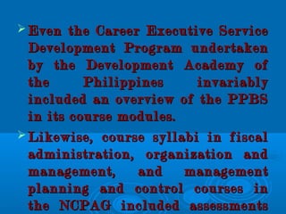  Even the Career Executive ServiceEven the Career Executive Service
Development Program undertakenDevelopment Program undertaken
by the Development Academy ofby the Development Academy of
the Philippines invariablythe Philippines invariably
included an overview of the PPBSincluded an overview of the PPBS
in its course modules.in its course modules.
 Likewise, course syllabi in fiscalLikewise, course syllabi in fiscal
administration, organization andadministration, organization and
management, and managementmanagement, and management
planning and control courses inplanning and control courses in
the NCPAG included assessmentsthe NCPAG included assessments
 