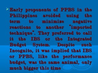  Early proponents of PPBS in theEarly proponents of PPBS in the
Philippines avoided using thePhilippines avoided using the
term to minimize negativeterm to minimize negative
reactions to another “importedreactions to another “imported
technique”. They preferred to calltechnique”. They preferred to call
it the IBS or the Integratedit the IBS or the Integrated
Budget System. Despite suchBudget System. Despite such
Incognito, it was implied that IBSIncognito, it was implied that IBS
or PPBS, like the performanceor PPBS, like the performance
budget, was the same animal, onlybudget, was the same animal, only
much bigger this timemuch bigger this time
 
