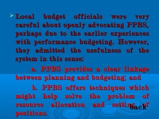  Local budget officials were veryLocal budget officials were very
careful about openly advocating PPBS,careful about openly advocating PPBS,
perhaps due to the earlier experiencesperhaps due to the earlier experiences
with performance budgeting. However,with performance budgeting. However,
they admitted the usefulness of thethey admitted the usefulness of the
system in this sense:system in this sense:
a. PPBS provides a clear linkagea. PPBS provides a clear linkage
between planning and budgeting; andbetween planning and budgeting; and
b. PPBS offers techniques whichb. PPBS offers techniques which
might help solve the problem ofmight help solve the problem of
resource allocation and setting ofresource allocation and setting of
positions.positions.
back
 