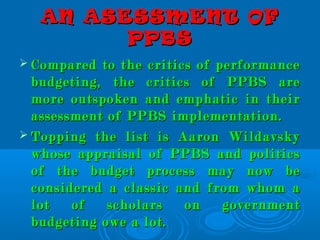 AN ASESSMENT OFAN ASESSMENT OF
PPBSPPBS
 Compared to the critics of performanceCompared to the critics of performance
budgeting, the critics of PPBS arebudgeting, the critics of PPBS are
more outspoken and emphatic in theirmore outspoken and emphatic in their
assessment of PPBS implementation.assessment of PPBS implementation.
 Topping the list is Aaron WildavskyTopping the list is Aaron Wildavsky
whose appraisal of PPBS and politicswhose appraisal of PPBS and politics
of the budget process may now beof the budget process may now be
considered a classic and from whom aconsidered a classic and from whom a
lot of scholars on governmentlot of scholars on government
budgeting owe a lot.budgeting owe a lot.
 