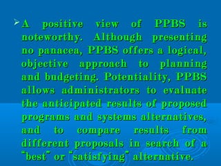  A positive view of PPBS isA positive view of PPBS is
noteworthy. Although presentingnoteworthy. Although presenting
no panacea, PPBS offers a logical,no panacea, PPBS offers a logical,
objective approach to planningobjective approach to planning
and budgeting. Potentiality, PPBSand budgeting. Potentiality, PPBS
allows administrators to evaluateallows administrators to evaluate
the anticipated results of proposedthe anticipated results of proposed
programs and systems alternatives,programs and systems alternatives,
and to compare results fromand to compare results from
different proposals in search of adifferent proposals in search of a
“best” or “satisfying” alternative.“best” or “satisfying” alternative.
 
