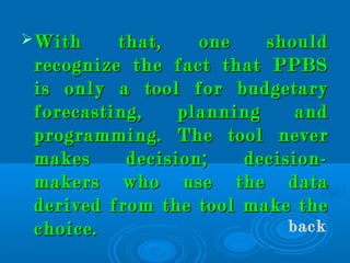 With that, one shouldWith that, one should
recognize the fact that PPBSrecognize the fact that PPBS
is only a tool for budgetaryis only a tool for budgetary
forecasting, planning andforecasting, planning and
programming. The tool neverprogramming. The tool never
makes decision; decision-makes decision; decision-
makers who use the datamakers who use the data
derived from the tool make thederived from the tool make the
choice.choice. back
 