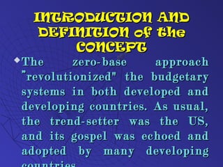 INTRODUCTION ANDINTRODUCTION AND
DEFINITION of theDEFINITION of the
CONCEPTCONCEPT
 The zero-base approachThe zero-base approach
”revolutionized" the budgetary”revolutionized" the budgetary
systems in both developed andsystems in both developed and
developing countries. As usual,developing countries. As usual,
the trend-setter was the US,the trend-setter was the US,
and its gospel was echoed andand its gospel was echoed and
adopted by many developingadopted by many developing
 