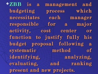  ZBBZBB is a management andis a management and
budgeting process whichbudgeting process which
necessitates each managernecessitates each manager
responsible for a majorresponsible for a major
activity, cost center oractivity, cost center or
function to justify fully hisfunction to justify fully his
budget proposal following abudget proposal following a
systematic method ofsystematic method of
identifying, analyzing,identifying, analyzing,
evaluating, and rankingevaluating, and ranking
present and new projects.present and new projects.
 