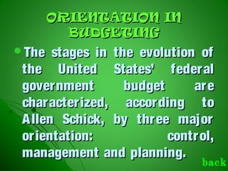 ORIENTATION INORIENTATION IN
BUDGETINGBUDGETING
The stages in the evolution ofThe stages in the evolution of
the United States’ federalthe United States’ federal
government budget aregovernment budget are
characterized, according tocharacterized, according to
Allen Schick, by three majorAllen Schick, by three major
orientation: control,orientation: control,
management and planning.management and planning.
back
 