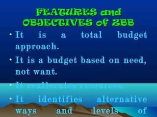 FEATURES andFEATURES and
OBJECTIVES of ZBBOBJECTIVES of ZBB
• It is a total budget
approach.
• It is a budget based on need,
not want.
• It reallocates resources.
• It identifies alternative
ways and levels of
 