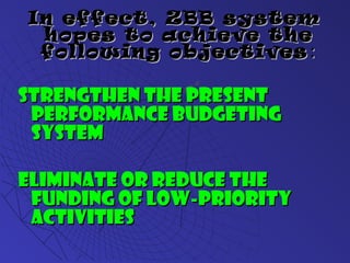 In effect, ZBB systemIn effect, ZBB system
hopes to achieve thehopes to achieve the
following objectivesfollowing objectives ::
Strengthen the presentStrengthen the present
performance budgetingperformance budgeting
systemsystem
Eliminate or reduce theEliminate or reduce the
funding of low-priorityfunding of low-priority
activitiesactivities
 