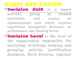 BASIC ZBB TERMS
 Decision Unit is a major
activity, group of related
activities, cost center or
organizational unit which requires
significant managerial decisions on
performance and funding levels.
 Decision Level is the level of
the organization responsible for
analyzing, reviewing, ranking, and
grouping activity justification
document. Each division, regional
 