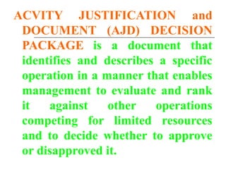 ACVITY JUSTIFICATION and
DOCUMENT (AJD) DECISION
PACKAGE is a document that
identifies and describes a specific
operation in a manner that enables
management to evaluate and rank
it against other operations
competing for limited resources
and to decide whether to approve
or disapproved it.
 