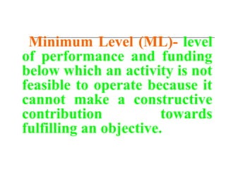 Minimum Level (ML)- level
of performance and funding
below which an activity is not
feasible to operate because it
cannot make a constructive
contribution towards
fulfilling an objective.
 